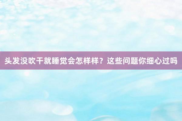 头发没吹干就睡觉会怎样样?这些问题你细心过吗